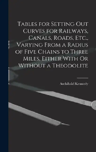 Tables for Setting Out Curves for Railways, Canals, Roads, Etc., Varying From a Radius of Five Chains to Three Miles, Either With Or Without a Theodol by Archibald Kennedy