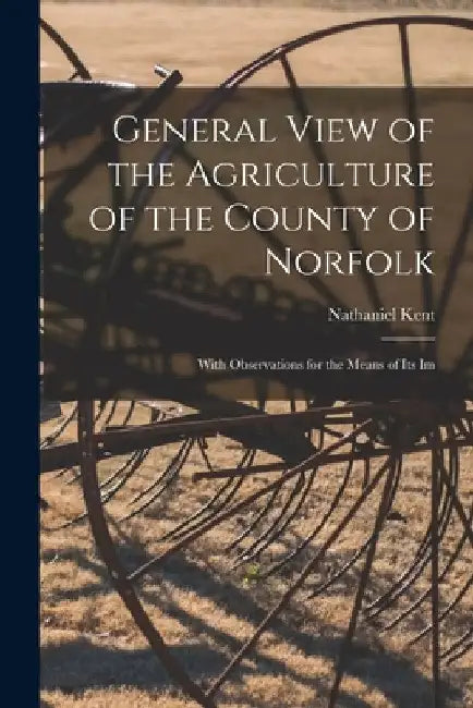 General View of the Agriculture of the County of Norfolk: With Observations for the Means of its Im by Nathaniel Kent