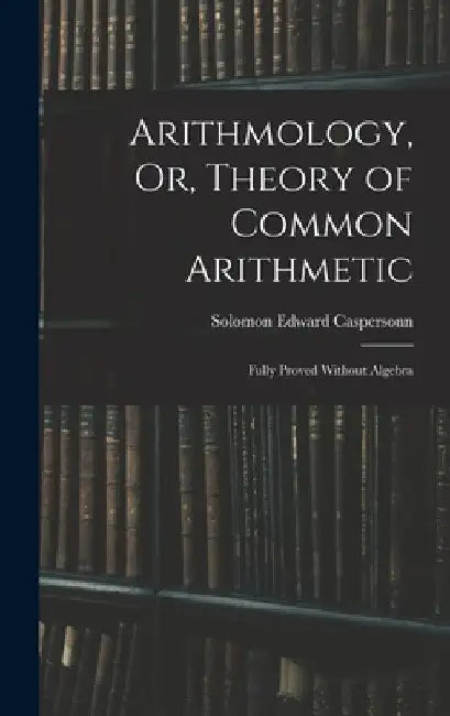 Arithmology, Or, Theory of Common Arithmetic: Fully Proved Without Algebra by Solomon Edward Caspersonn