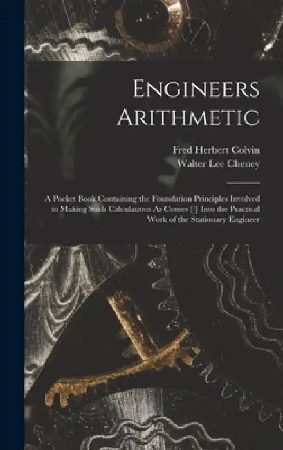 Engineers Arithmetic: A Pocket Book Containing the Foundation Principles Involved in Making Such Calculations As Comes [!] Into the Practica by Fred Herbert Colvin
