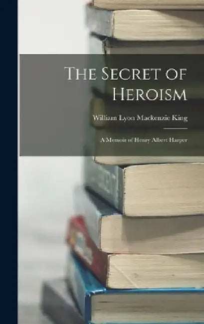 The Secret of Heroism: A Memoir of Henry Albert Harper by William Lyon MacKenzie King