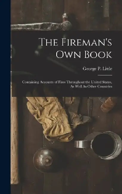 The Fireman's Own Book: Containing Accounts of Fires Throughout the United States, As Well As Other Countries by George P. Little
