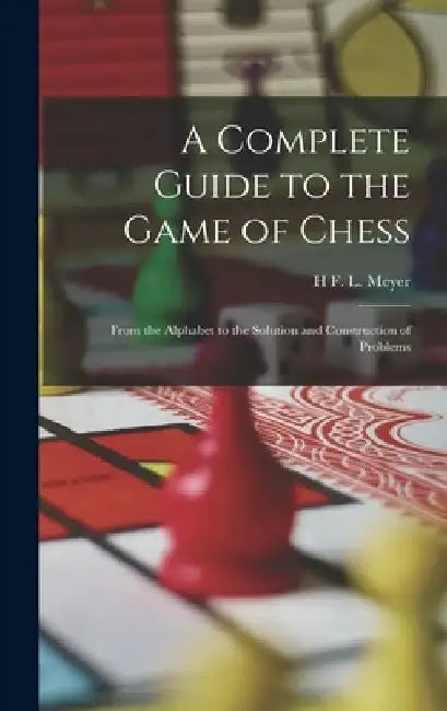 A Complete Guide to the Game of Chess: From the Alphabet to the Solution and Construction of Problems by H. F. L. Meyer