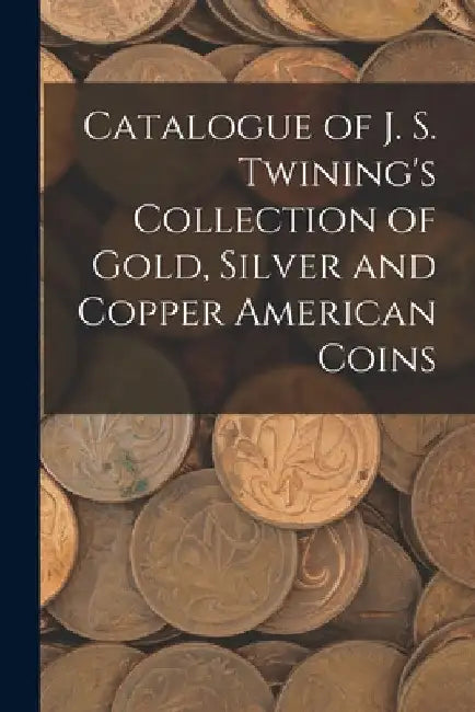 Catalogue of J. S. Twining's Collection of Gold, Silver and Copper American Coins by Anonymous