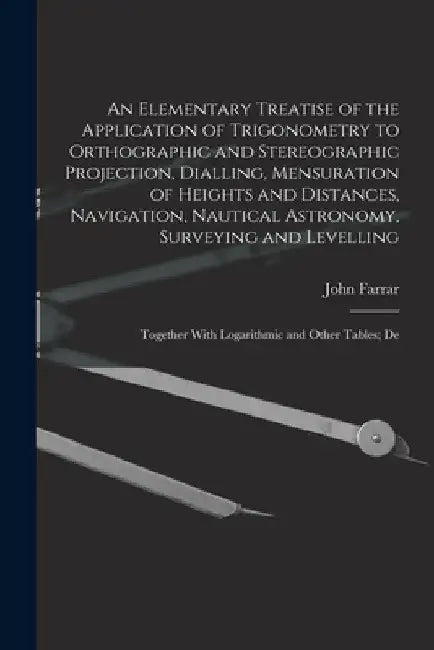 An Elementary Treatise of the Application of Trigonometry to Orthographic and Stereographic Projection, Dialling, Mensuration of Heights and Distances by John Farrar
