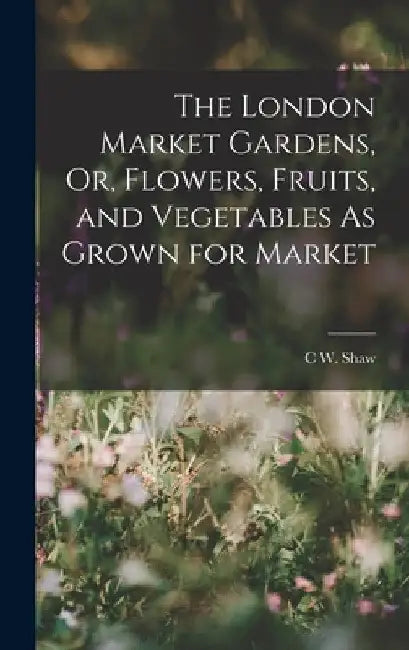 The London Market Gardens, Or, Flowers, Fruits, and Vegetables As Grown for Market by C. W. Shaw