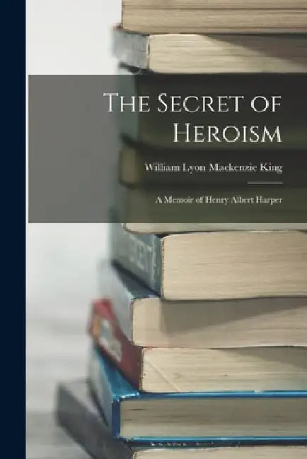 The Secret of Heroism: A Memoir of Henry Albert Harper by William Lyon MacKenzie King