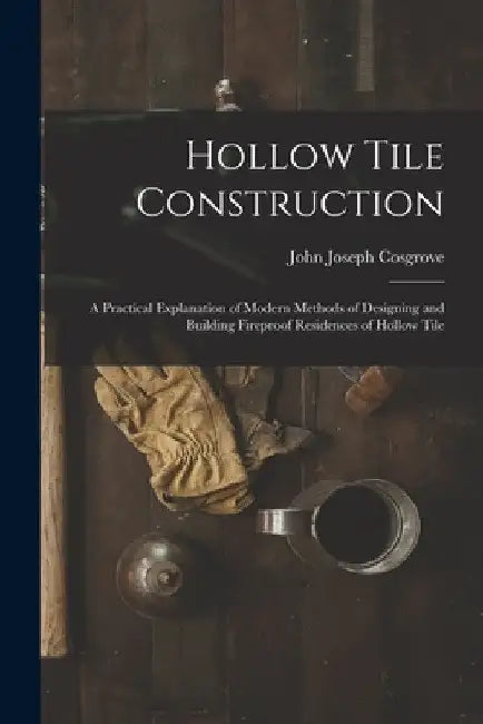 Hollow Tile Construction: A Practical Explanation of Modern Methods of Designing and Building Fireproof Residences of Hollow Tile by John Joseph Cosgrove
