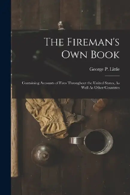The Fireman's Own Book: Containing Accounts of Fires Throughout the United States, As Well As Other Countries by George P. Little