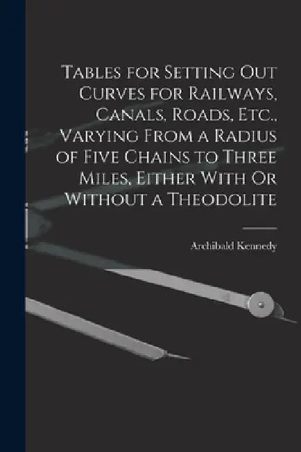 Tables for Setting Out Curves for Railways, Canals, Roads, Etc., Varying From a Radius of Five Chains to Three Miles, Either With Or Without a Theodol by Archibald Kennedy
