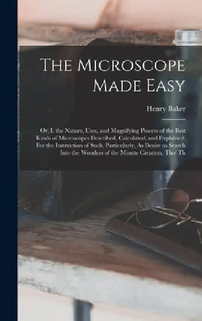The Microscope Made Easy: Or, I. the Nature, Uses, and Magnifying Powers of the Best Kinds of Microscopes Described, Calculated, and Explained: by Henry Baker