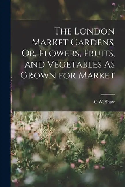The London Market Gardens, Or, Flowers, Fruits, and Vegetables As Grown for Market by C. W. Shaw