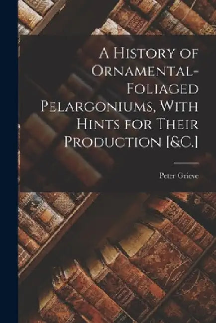 A History of Ornamental-Foliaged Pelargoniums, With Hints for Their Production [&C.] by Peter Grieve