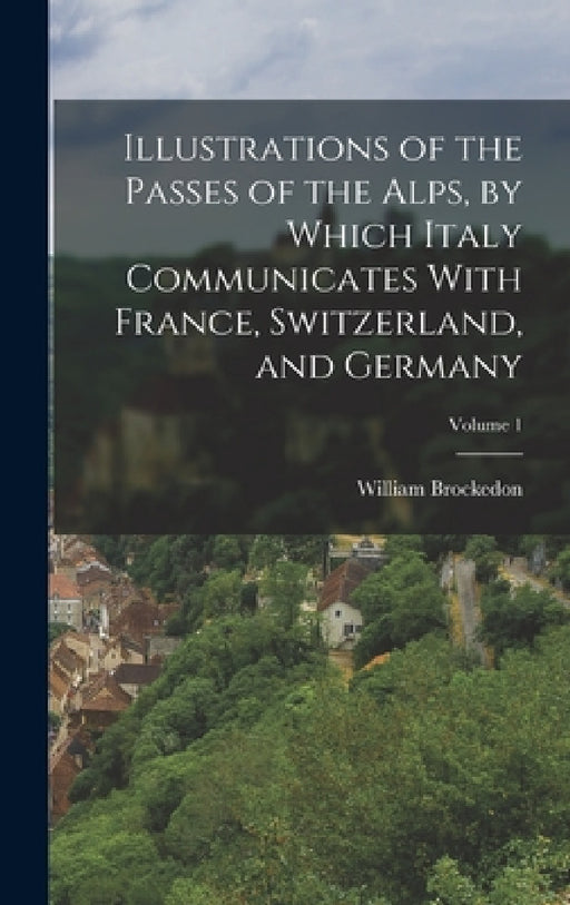 Illustrations of the Passes of the Alps, by Which Italy Communicates With France, Switzerland, and Germany; Volume 1 by William Brockedon