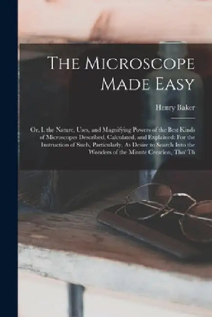 The Microscope Made Easy: Or, I. the Nature, Uses, and Magnifying Powers of the Best Kinds of Microscopes Described, Calculated, and Explained: by Henry Baker