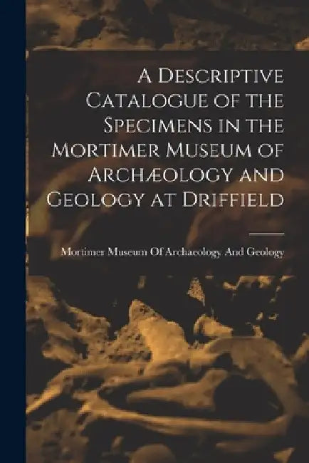 A Descriptive Catalogue of the Specimens in the Mortimer Museum of Archæology and Geology at Driffield by Mortimer Museum of Archaeology and Ge