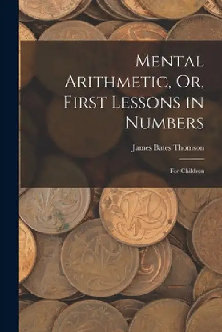 Mental Arithmetic, Or, First Lessons in Numbers: For Children by James Bates Thomson