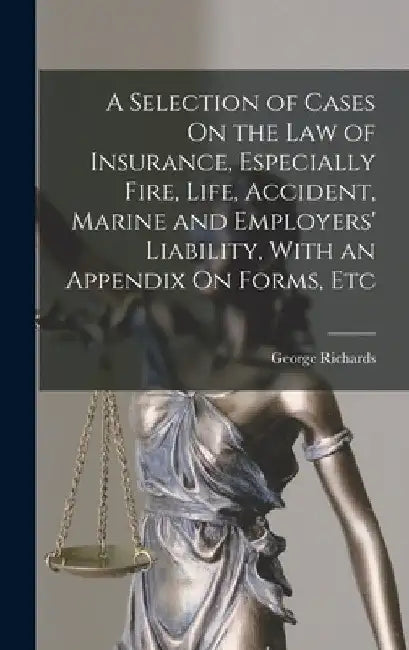 A Selection of Cases On the Law of Insurance, Especially Fire, Life, Accident, Marine and Employers' Liability, With an Appendix On Forms, Etc by George Richards