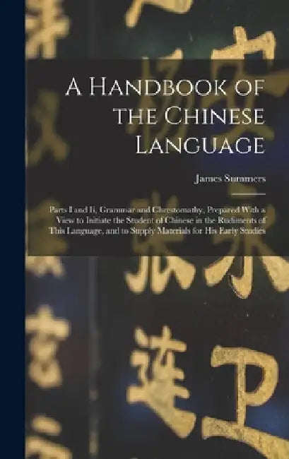 A Handbook of the Chinese Language: Parts I and Ii, Grammar and Chrestomathy, Prepared With a View to Initiate the Student of Chinese in the Rudiments by James Summers