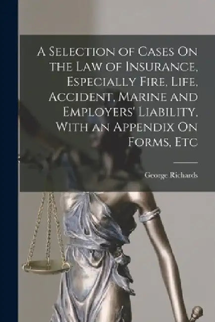 A Selection of Cases On the Law of Insurance, Especially Fire, Life, Accident, Marine and Employers' Liability, With an Appendix On Forms, Etc by George Richards