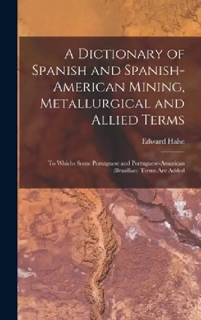 A Dictionary of Spanish and Spanish-American Mining, Metallurgical and Allied Terms: To Whichs Some Porutguese and Portuguese-American (Brazilian) Ter by Edward Halse