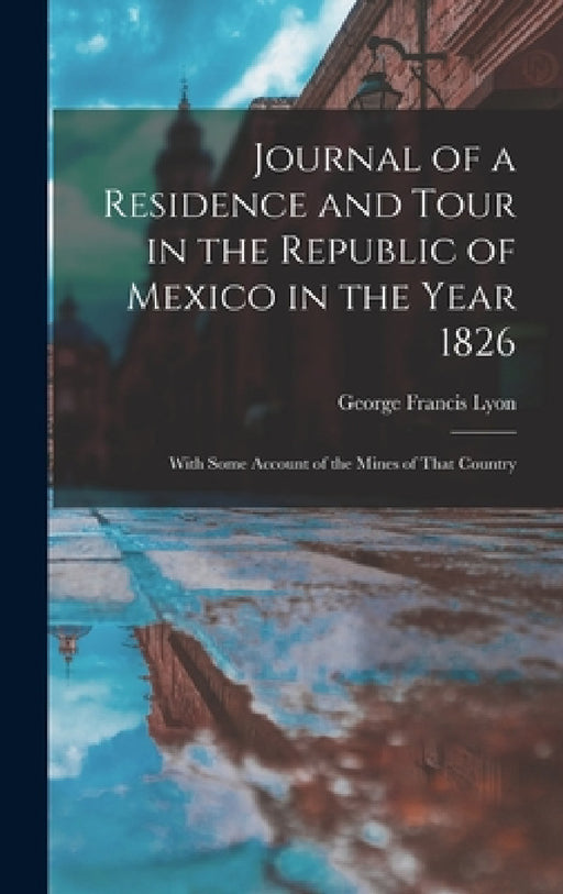 Journal of a Residence and Tour in the Republic of Mexico in the Year 1826: With Some Account of the Mines of That Country by George Francis Lyon
