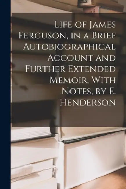 Life of James Ferguson, in a Brief Autobiographical Account and Further Extended Memoir, With Notes, by E. Henderson by Anonymous
