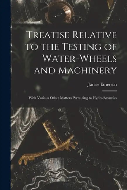 Treatise Relative to the Testing of Water-Wheels and Machinery: With Various Other Matters Pertaining to Hydrodynamics by James Emerson