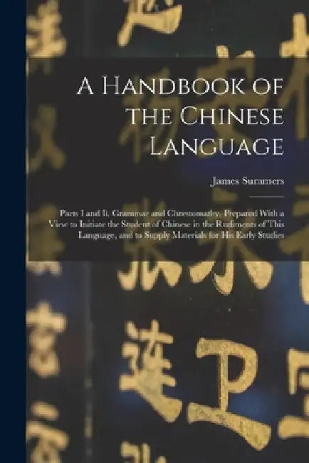 A Handbook of the Chinese Language: Parts I and Ii, Grammar and Chrestomathy, Prepared With a View to Initiate the Student of Chinese in the Rudiments by James Summers