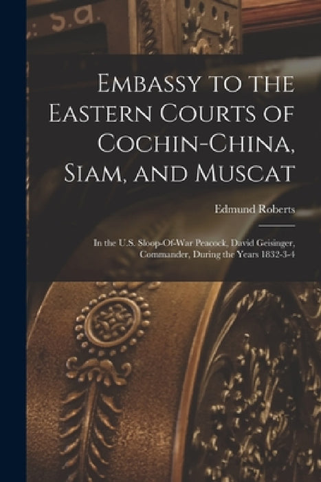 Embassy to the Eastern Courts of Cochin-China, Siam, and Muscat: In the U.S. Sloop-Of-War Peacock, David Geisinger, Commander, During the Years 1832-3 by Edmund Roberts