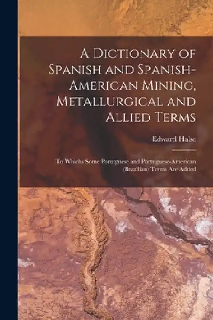 A Dictionary of Spanish and Spanish-American Mining, Metallurgical and Allied Terms: To Whichs Some Porutguese and Portuguese-American (Brazilian) Ter by Edward Halse