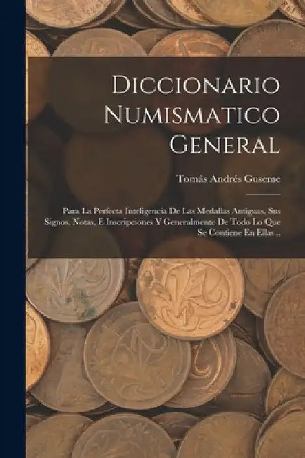 Diccionario Numismatico General: Para La Perfecta Inteligencia De Las Medallas Antiguas, Sus Signos, Notas, E Inscripciones Y Generalmente De Todo Lo by Tomás Andrés Guseme