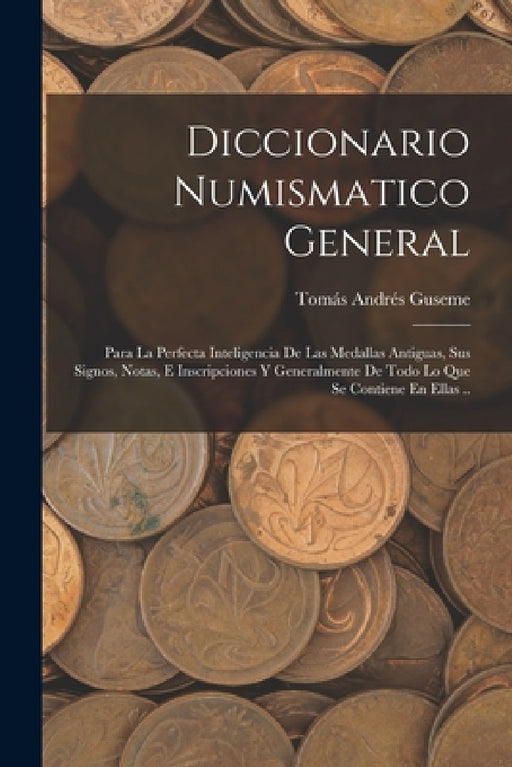 Diccionario Numismatico General: Para La Perfecta Inteligencia De Las Medallas Antiguas, Sus Signos, Notas, E Inscripciones Y Generalmente De Todo Lo by Tomás Andrés Guseme