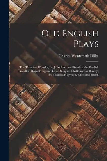 Old English Plays: The Thracian Wonder, by J. Webster and Rowley. the English Traveller; Royal King and Loyal Subject; Challenge for Beau by Charles Wentworth Dilke