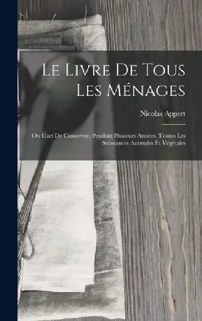 Le Livre De Tous Les Ménages: Ou L'art De Conserver, Pendant Plusieurs Années, Toutes Les Substances Animales Et Végétales by Nicolas Appert