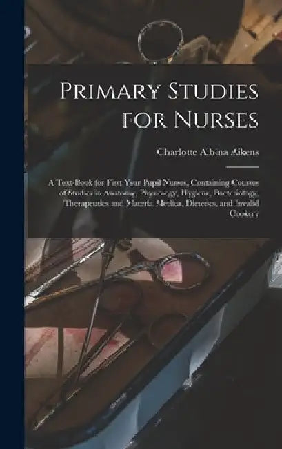 Primary Studies for Nurses: A Text-Book for First Year Pupil Nurses, Containing Courses of Studies in Anatomy, Physiology, Hygiene, Bacteriology, by Charlotte Albina Aikens