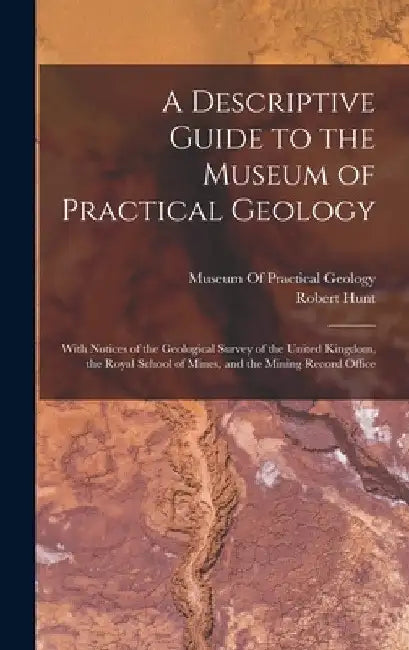 A Descriptive Guide to the Museum of Practical Geology: With Notices of the Geological Survey of the United Kingdom, the Royal School of Mines, and th by Robert Hunt