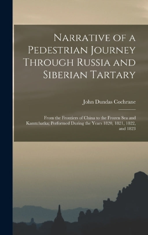 Narrative of a Pedestrian Journey Through Russia and Siberian Tartary: From the Frontiers of China to the Frozen Sea and Kamtchatka; Performed During by John Dundas Cochrane