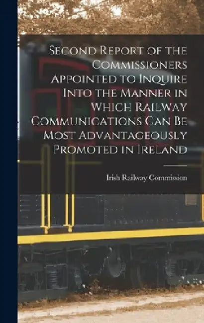 Second Report of the Commissioners Appointed to Inquire Into the Manner in Which Railway Communications Can Be Most Advantageously Promoted in Ireland by Irish Railway Commission