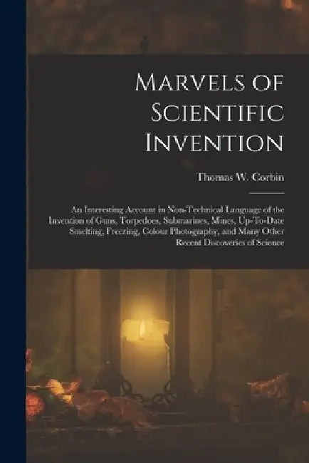 Marvels of Scientific Invention: An Interesting Account in Non-Technical Language of the Invention of Guns, Torpedoes, Submarines, Mines, Up-To-Date S by Thomas W. Corbin