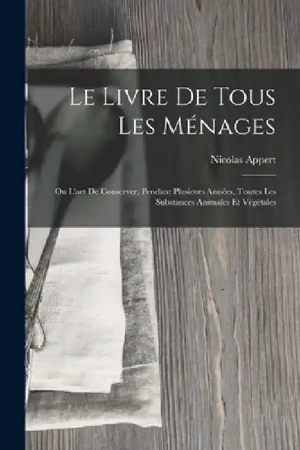Le Livre De Tous Les Ménages: Ou L'art De Conserver, Pendant Plusieurs Années, Toutes Les Substances Animales Et Végétales by Nicolas Appert