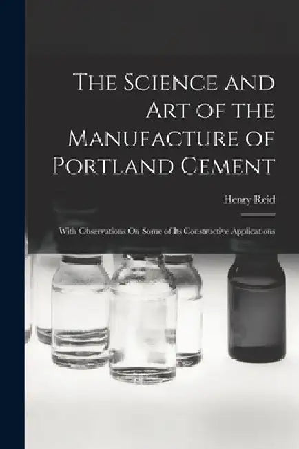 The Science and Art of the Manufacture of Portland Cement: With Observations On Some of Its Constructive Applications by Henry Reid