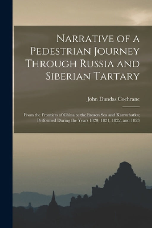 Narrative of a Pedestrian Journey Through Russia and Siberian Tartary: From the Frontiers of China to the Frozen Sea and Kamtchatka; Performed During by John Dundas Cochrane