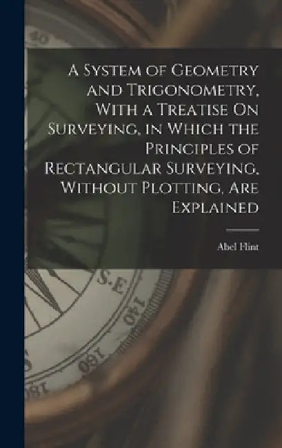 A System of Geometry and Trigonometry, With a Treatise On Surveying, in Which the Principles of Rectangular Surveying, Without Plotting, Are Explained by Abel Flint