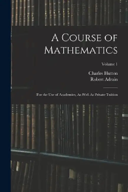 A Course of Mathematics: For the Use of Academies, As Well As Private Tuition; Volume 1 by Charles Hutton