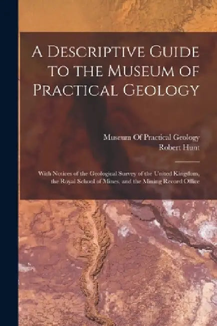 A Descriptive Guide to the Museum of Practical Geology: With Notices of the Geological Survey of the United Kingdom, the Royal School of Mines, and th by Robert Hunt