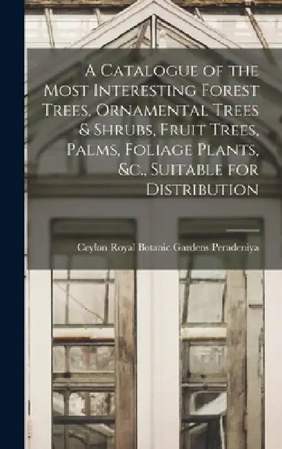 A Catalogue of the Most Interesting Forest Trees, Ornamental Trees & Shrubs, Fruit Trees, Palms, Foliage Plants, &c., Suitable for Distribution by Ceylon Royal Botanic Gard Peradeniya