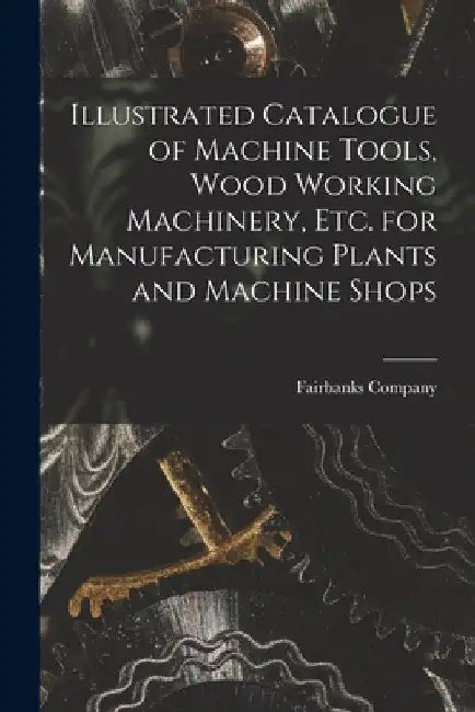 Illustrated Catalogue of Machine Tools, Wood Working Machinery, Etc. for Manufacturing Plants and Machine Shops by Fairbanks Company