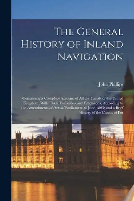 The General History of Inland Navigation: Containing a Complete Account of All the Canals of the United Kingdom, With Their Variations and Extensions, by John Phillips