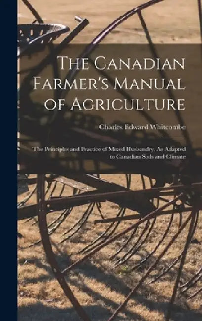The Canadian Farmer's Manual of Agriculture: The Principles and Practice of Mixed Husbandry, As Adapted to Canadian Soils and Climate by Charles Edward Whitcombe